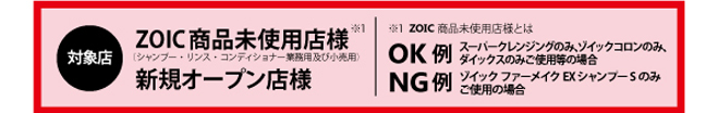 対象店：ZOIC商品（シャンプー・リンス・コンディショナー業務用及び小売り用）未使用店様、新規オープン店様