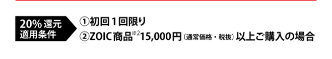 20％還元適用条件（1）初回1回限り　（2）ZOIC商品※2　15000円（通常価格・税抜）以上ご購入の場合